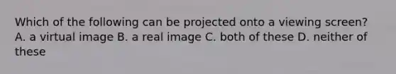 Which of the following can be projected onto a viewing screen? A. a virtual image B. a real image C. both of these D. neither of these