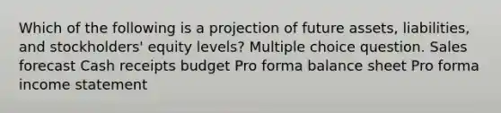 Which of the following is a projection of future assets, liabilities, and stockholders' equity levels? Multiple choice question. Sales forecast Cash receipts budget Pro forma balance sheet Pro forma income statement