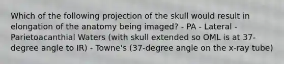 Which of the following projection of the skull would result in elongation of the anatomy being imaged? - PA - Lateral - Parietoacanthial Waters (with skull extended so OML is at 37-degree angle to IR) - Towne's (37-degree angle on the x-ray tube)