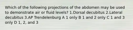 Which of the following projections of the abdomen may be used to demonstrate air or fluid levels? 1.Dorsal decubitus 2.Lateral decubitus 3.AP Trendelenburg A 1 only B 1 and 2 only C 1 and 3 only D 1, 2, and 3