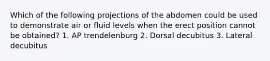 Which of the following projections of the abdomen could be used to demonstrate air or fluid levels when the erect position cannot be obtained? 1. AP trendelenburg 2. Dorsal decubitus 3. Lateral decubitus