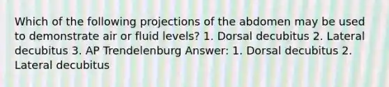 Which of the following projections of the abdomen may be used to demonstrate air or fluid levels? 1. Dorsal decubitus 2. Lateral decubitus 3. AP Trendelenburg Answer: 1. Dorsal decubitus 2. Lateral decubitus