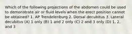 Which of the following projections of the abdomen could be used to demonstrate air or fluid levels when the erect position cannot be obtained? 1. AP Trendelenburg 2. Dorsal decubitus 3. Lateral decubitus (A) 1 only (B) 1 and 2 only (C) 2 and 3 only (D) 1, 2, and 3