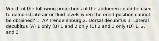 Which of the following projections of the abdomen could be used to demonstrate air or fluid levels when the erect position cannot be obtained? 1. AP Trendelenburg 2. Dorsal decubitus 3. Lateral decubitus (A) 1 only (B) 1 and 2 only (C) 2 and 3 only (D) 1, 2, and 3