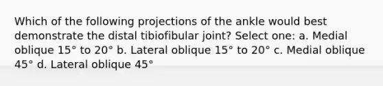 Which of the following projections of the ankle would best demonstrate the distal tibiofibular joint? Select one: a. Medial oblique 15° to 20° b. Lateral oblique 15° to 20° c. Medial oblique 45° d. Lateral oblique 45°