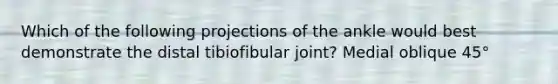 Which of the following projections of the ankle would best demonstrate the distal tibiofibular joint? Medial oblique 45°