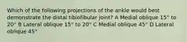 Which of the following projections of the ankle would best demonstrate the distal tibiofibular joint? A Medial oblique 15° to 20° B Lateral oblique 15° to 20° C Medial oblique 45° D Lateral oblique 45°