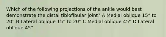 Which of the following projections of the ankle would best demonstrate the distal tibiofibular joint? A Medial oblique 15° to 20° B Lateral oblique 15° to 20° C Medial oblique 45° D Lateral oblique 45°