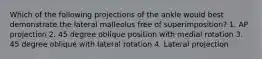 Which of the following projections of the ankle would best demonstrate the lateral malleolus free of superimposition? 1. AP projection 2. 45 degree oblique position with medial rotation 3. 45 degree oblique with lateral rotation 4. Lateral projection