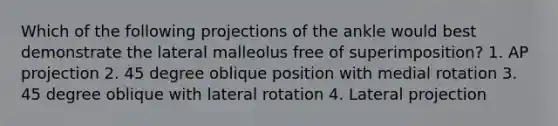 Which of the following projections of the ankle would best demonstrate the lateral malleolus free of superimposition? 1. AP projection 2. 45 degree oblique position with medial rotation 3. 45 degree oblique with lateral rotation 4. Lateral projection