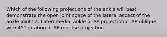 Which of the following projections of the ankle will best demonstrate the open joint space of the lateral aspect of the ankle joint? a. Lateromedial ankle b. AP projection c. AP oblique with 45° rotation d. AP mortise projection