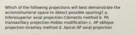 Which of the following projections will best demonstrate the acromiohumeral space to detect possible spurring? a. Inferosuperior axial projection-Clements method b. PA transaxillary projection-Hobbs modification c. AP oblique projection-Grashey method d. Apical AP axial projection