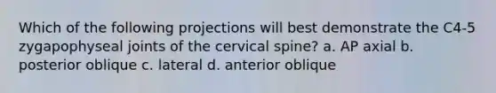 Which of the following projections will best demonstrate the C4-5 zygapophyseal joints of the cervical spine? a. AP axial b. posterior oblique c. lateral d. anterior oblique