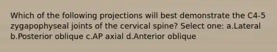 Which of the following projections will best demonstrate the C4-5 zygapophyseal joints of the cervical spine? Select one: a.Lateral b.Posterior oblique c.AP axial d.Anterior oblique