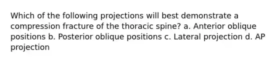 Which of the following projections will best demonstrate a compression fracture of the thoracic spine? a. Anterior oblique positions b. Posterior oblique positions c. Lateral projection d. AP projection