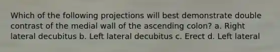 Which of the following projections will best demonstrate double contrast of the medial wall of the ascending colon? a. Right lateral decubitus b. Left lateral decubitus c. Erect d. Left lateral