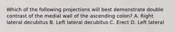 Which of the following projections will best demonstrate double contrast of the medial wall of the ascending colon? A. Right lateral decubitus B. Left lateral decubitus C. Erect D. Left lateral