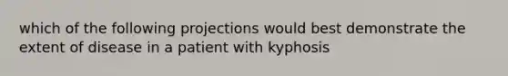 which of the following projections would best demonstrate the extent of disease in a patient with kyphosis