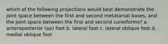 which of the following projections would best demonstrate the joint space between the first and second metatarsal bases, and the joint space between the first and second cuneiforms? a. anteroposterior (ap) foot b. lateral foot c. lateral oblique foot d. medial oblique foot