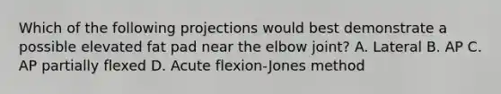 Which of the following projections would best demonstrate a possible elevated fat pad near the elbow joint? A. Lateral B. AP C. AP partially flexed D. Acute flexion-Jones method