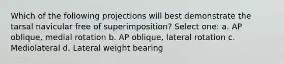 Which of the following projections will best demonstrate the tarsal navicular free of superimposition? Select one: a. AP oblique, medial rotation b. AP oblique, lateral rotation c. Mediolateral d. Lateral weight bearing