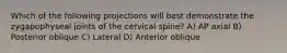 Which of the following projections will best demonstrate the zygapophyseal joints of the cervical spine? A) AP axial B) Posterior oblique C) Lateral D) Anterior oblique