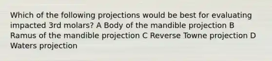 Which of the following projections would be best for evaluating impacted 3rd molars? A Body of the mandible projection B Ramus of the mandible projection C Reverse Towne projection D Waters projection