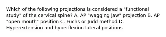 Which of the following projections is considered a "functional study" of the cervical spine? A. AP "wagging jaw" projection B. AP "open mouth" position C. Fuchs or Judd method D. Hyperextension and hyperflexion lateral positions