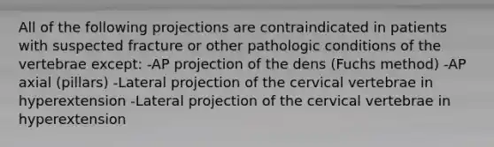 All of the following projections are contraindicated in patients with suspected fracture or other pathologic conditions of the vertebrae except: -AP projection of the dens (Fuchs method) -AP axial (pillars) -Lateral projection of the cervical vertebrae in hyperextension -Lateral projection of the cervical vertebrae in hyperextension