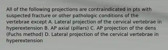 All of the following projections are contraindicated in pts with suspected fracture or other pathologic conditions of the vertebrae except A. Lateral projection of the cervical vertebrae in hyperextension B. AP axial (pillars) C. AP projection of the dens (Fuchs method) D. Lateral projection of the cervical vertebrae in hyperextension