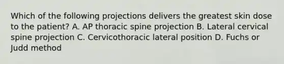 Which of the following projections delivers the greatest skin dose to the patient? A. AP thoracic spine projection B. Lateral cervical spine projection C. Cervicothoracic lateral position D. Fuchs or Judd method