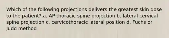 Which of the following projections delivers the greatest skin dose to the patient? a. AP thoracic spine projection b. lateral cervical spine projection c. cervicothoracic lateral position d. Fuchs or Judd method