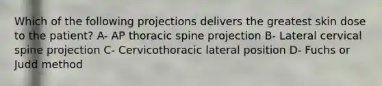 Which of the following projections delivers the greatest skin dose to the patient? A- AP thoracic spine projection B- Lateral cervical spine projection C- Cervicothoracic lateral position D- Fuchs or Judd method