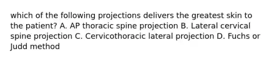 which of the following projections delivers the greatest skin to the patient? A. AP thoracic spine projection B. Lateral cervical spine projection C. Cervicothoracic lateral projection D. Fuchs or Judd method