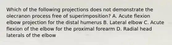 Which of the following projections does not demonstrate the olecranon process free of superimposition? A. Acute flexion elbow projection for the distal humerus B. Lateral elbow C. Acute flexion of the elbow for the proximal forearm D. Radial head laterals of the elbow