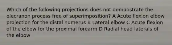 Which of the following projections does not demonstrate the olecranon process free of superimposition? A Acute flexion elbow projection for the distal humerus B Lateral elbow C Acute flexion of the elbow for the proximal forearm D Radial head laterals of the elbow