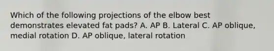 Which of the following projections of the elbow best demonstrates elevated fat pads? A. AP B. Lateral C. AP oblique, medial rotation D. AP oblique, lateral rotation