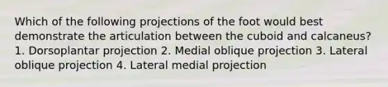 Which of the following projections of the foot would best demonstrate the articulation between the cuboid and calcaneus? 1. Dorsoplantar projection 2. Medial oblique projection 3. Lateral oblique projection 4. Lateral medial projection