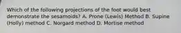 Which of the following projections of the foot would best demonstrate the sesamoids? A. Prone (Lewis) Method B. Supine (Holly) method C. Norgard method D. Mortise method