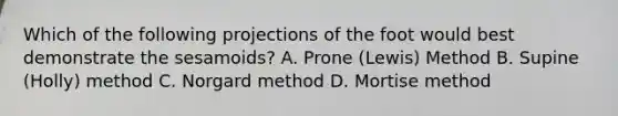 Which of the following projections of the foot would best demonstrate the sesamoids? A. Prone (Lewis) Method B. Supine (Holly) method C. Norgard method D. Mortise method