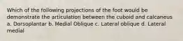 Which of the following projections of the foot would be demonstrate the articulation between the cuboid and calcaneus a. Dorsoplantar b. Medial Oblique c. Lateral oblique d. Lateral medial