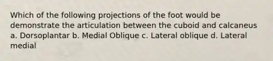 Which of the following projections of the foot would be demonstrate the articulation between the cuboid and calcaneus a. Dorsoplantar b. Medial Oblique c. Lateral oblique d. Lateral medial