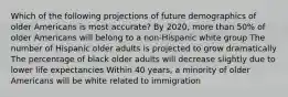 Which of the following projections of future demographics of older Americans is most accurate? By 2020, more than 50% of older Americans will belong to a non-Hispanic white group The number of Hispanic older adults is projected to grow dramatically The percentage of black older adults will decrease slightly due to lower life expectancies Within 40 years, a minority of older Americans will be white related to immigration