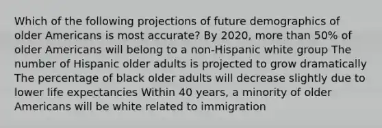 Which of the following projections of future demographics of older Americans is most accurate? By 2020, more than 50% of older Americans will belong to a non-Hispanic white group The number of Hispanic older adults is projected to grow dramatically The percentage of black older adults will decrease slightly due to lower life expectancies Within 40 years, a minority of older Americans will be white related to immigration