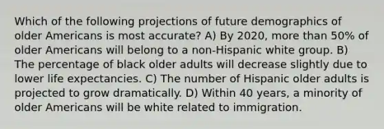 Which of the following projections of future demographics of older Americans is most accurate? A) By 2020, more than 50% of older Americans will belong to a non-Hispanic white group. B) The percentage of black older adults will decrease slightly due to lower life expectancies. C) The number of Hispanic older adults is projected to grow dramatically. D) Within 40 years, a minority of older Americans will be white related to immigration.