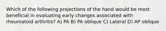 Which of the following projections of the hand would be most beneficial in evaluating early changes associated with rheumatoid arthritis? A) PA B) PA oblique C) Lateral D) AP oblique