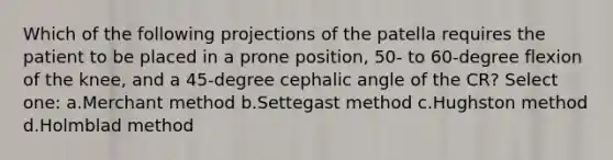 Which of the following projections of the patella requires the patient to be placed in a prone position, 50- to 60-degree flexion of the knee, and a 45-degree cephalic angle of the CR? Select one: a.Merchant method b.Settegast method c.Hughston method d.Holmblad method