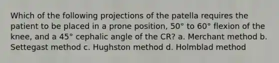 Which of the following projections of the patella requires the patient to be placed in a prone position, 50° to 60° flexion of the knee, and a 45° cephalic angle of the CR? a. Merchant method b. Settegast method c. Hughston method d. Holmblad method