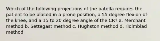 Which of the following projections of the patella requires the patient to be placed in a prone position, a 55 degree flexion of the knee, and a 15 to 20 degree angle of the CR? a. Merchant method b. Settegast method c. Hughston method d. Holmblad method