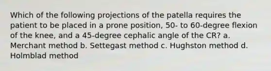 Which of the following projections of the patella requires the patient to be placed in a prone position, 50- to 60-degree flexion of the knee, and a 45-degree cephalic angle of the CR? a. Merchant method b. Settegast method c. Hughston method d. Holmblad method